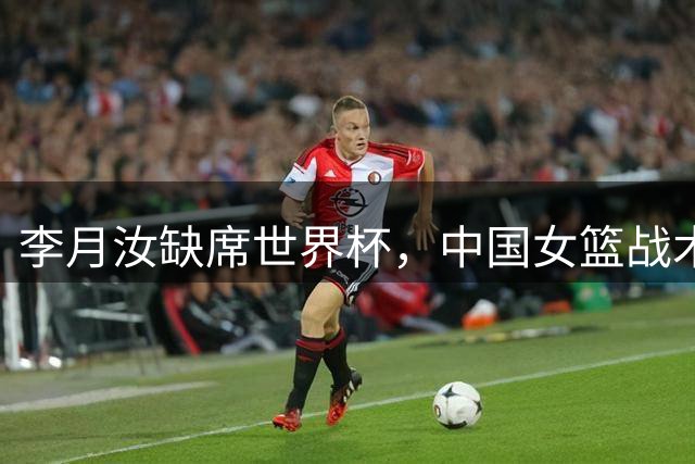 李月汝缺席世界杯，中国女篮战术层面要做哪些应对？