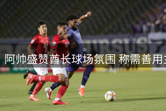 阿帅盛赞酋长球场氛围 称需善用主场优势赢取胜利